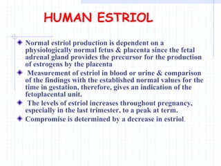 HUMAN ESTRIOL
Normal estriol production is dependent on a
physiologically normal fetus & placenta since the fetal
adrenal gland provides the precursor for the production
of estrogens by the placenta
Measurement of estriol in blood or urine & comparison
of the findings with the established normal values for the
time in gestation, therefore, gives an indication of the
fetoplacental unit.
The levels of estriol increases throughout pregnancy,
especially in the last trimester, to a peak at term.
Compromise is determined by a decrease in estriol.
 