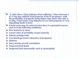 A value above 12mg indicates fetal wellbeing. Values between 4
& 12 mg may indicate fetal jeopardy if late in pregnancy, with
the probability of jeopardy being higher than closer the value is
to 4mg. Value below 4 mg indicates severe fetal jeopardy or even
impending death of fetus.
Estriol series may be ordered when there is a potential concern
such as in the following conditions.
Post maturity by dates
Unsure dates & possibility of post maturity
Elderly primigravida
Toxemia/hypertensive disorders of pregnancy
Diabetes
Intra uterine growth retardation
Suspected fetal death
Suspected fetal abnormality such as anencephaly
 