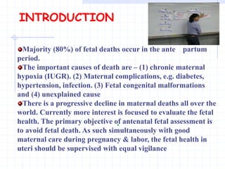 .
INTRODUCTION
Majority (80%) of fetal deaths occur in the ante partum
period.
The important causes of death are – (1) chronic maternal
hypoxia (IUGR). (2) Maternal complications, e.g. diabetes,
hypertension, infection. (3) Fetal congenital malformations
and (4) unexplained cause
There is a progressive decline in maternal deaths all over the
world. Currently more interest is focused to evaluate the fetal
health. The primary objective of antenatal fetal assessment is
to avoid fetal death. As such simultaneously with good
maternal care during pregnancy & labor, the fetal health in
uteri should be supervised with equal vigilance
 