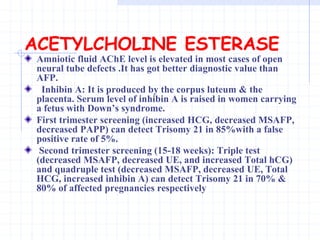 ACETYLCHOLINE ESTERASE
Amniotic fluid AChE level is elevated in most cases of open
neural tube defects .It has got better diagnostic value than
AFP.
Inhibin A: It is produced by the corpus luteum & the
placenta. Serum level of inhibin A is raised in women carrying
a fetus with Down’s syndrome.
First trimester screening (increased HCG, decreased MSAFP,
decreased PAPP) can detect Trisomy 21 in 85%with a false
positive rate of 5%.
Second trimester screening (15-18 weeks): Triple test
(decreased MSAFP, decreased UE, and increased Total hCG)
and quadruple test (decreased MSAFP, decreased UE, Total
HCG, increased inhibin A) can detect Trisomy 21 in 70% &
80% of affected pregnancies respectively
 