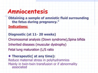 Amniocentesis
Obtaining a sample of amniotic fluid surrounding
the fetus during pregnancy.”
Indications:
Diagnostic (at 11- 20 weeks)
Chromosomal analysis (Down syndrome),Spina bifida
Inherited diseases (muscular dystrophy)
Fetal lung maturation (L/S ratio
Therapeutic( at any time):
Reduce maternal stress in polyhydramnios
Mainly in twin-twin transfusion or if abnormality
associated
 