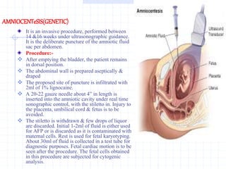 AMNIOCENTeSIS(GENETIC)
It is an invasive procedure, performed between
14 &16 weeks under ultrasonographic guidance.
It is the deliberate puncture of the amniotic fluid
sac per abdomen.
Procedure:-
 After emptying the bladder, the patient remains
in dorsal position.
 The abdominal wall is prepared aseptically &
draped
 The proposed site of puncture is infiltrated with
2ml of 1% lignocaine.
 A 20-22 gauze needle about 4” in length is
inserted into the amniotic cavity under real time
sonographic control, with the stiletto in. Injury to
the placenta, umbilical cord & fetus is to be
avoided.
 The stiletto is withdrawn & few drops of liquor
are discarded. Initial 1-2ml of fluid is either used
for AFP or is discarded as it is contaminated with
maternal cells. Rest is used for fetal karyotyping.
About 30ml of fluid is collected in a test tube for
diagnostic purposes. Fetal cardiac motion is to be
seen after the procedure. The fetal cells obtained
in this procedure are subjected for cytogenic
analysis.
 