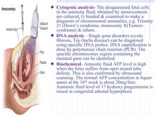 Cytogenic analysis- The desquamated fetal cells
in the amniotic fluid, obtained by amniocentesis
are cultured, G banded & examined to make a
diagnosis of chromosomal anomalies, e.g. Trisomy
21 (Down’s syndrome, monosomy X(Turners
syndrome) & others.
DNA analysis – Single gene disorders (cystic
fibrosis, Tay-Sachs disease) can be diagnosed
using specific DNA probes. DNA amplification is
done by polymerase chain reaction (PCR). The
specific chromosomes region containing the
mutated gene can be identified.
Biochemical- Amniotic fluid AFP level is high
when the fetus suffers from open neural tube
defects. This is also confirmed by ultrasound
scanning. The normal AFP concentration in liquor
amnii at the 16th week is about 20mg/liter.
Amniotic fluid level of 17 hydroxy progesterone is
raised in congenital adrenal hyperplasia
 