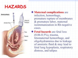 HAZARDS
Maternal complications are
infection, hemorrhage,
premature rupture of membranes
& premature labor, maternal
isoimmunization in Rh-negative
cases.
Fetal hazards are fetal loss
(0.06-0.5%), trauma,
fetomaternal hemorrhage, and
oligohydramnios due to leakage
of amniotic fluid & may lead to
fetal lung hypoplasia, respiratory
distress, and talipes
 