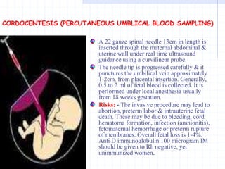 CORDOCENTESIS (PERCUTANEOUS UMBLICAL BLOOD SAMPLING)
A 22 gauze spinal needle 13cm in length is
inserted through the maternal abdominal &
uterine wall under real time ultrasound
guidance using a curvilinear probe.
The needle tip is progressed carefully & it
punctures the umbilical vein approximately
1-2cm. from placental insertion. Generally,
0.5 to 2 ml of fetal blood is collected. It is
performed under local anesthesia usually
from 18 weeks gestation.
Risks: - The invasive procedure may lead to
abortion, preterm labor & intrauterine fetal
death. These may be due to bleeding, cord
hematoma formation, infection (amnionitis),
fetomaternal hemorrhage or preterm rupture
of membranes. Overall fetal loss is 1-4%.
Anti D immunoglobulin 100 microgram IM
should be given to Rh negative, yet
unimmunized women.
 