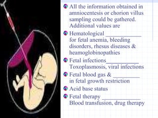 All the information obtained in
amniocentesis or chorion villus
sampling could be gathered.
Additional values are
Hematological ____________
for fetal anemia, bleeding
disorders, rhesus diseases &
heamoglobinopathies
Fetal infections___________
Toxoplasmosis, viral infections
Fetal blood gas & _________
in fetal growth restriction
Acid base status
Fetal therapy _____________
Blood transfusion, drug therapy
 