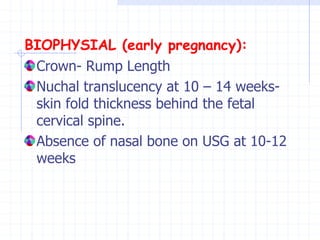 BIOPHYSIAL (early pregnancy):
Crown- Rump Length
Nuchal translucency at 10 – 14 weeks-
skin fold thickness behind the fetal
cervical spine.
Absence of nasal bone on USG at 10-12
weeks
 