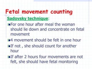 Fetal movement counting
Sadovsky technique:
For one hour after meal the woman
should lie down and concentrate on fetal
movement
4 movement should be felt in one hour
If not , she should count for another
hour
If after 2 hours four movements are not
felt, she should have fetal monitoring
 