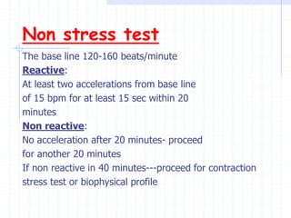 Non stress test
The base line 120-160 beats/minute
Reactive:
At least two accelerations from base line
of 15 bpm for at least 15 sec within 20
minutes
Non reactive:
No acceleration after 20 minutes- proceed
for another 20 minutes
If non reactive in 40 minutes---proceed for contraction
stress test or biophysical profile
 
