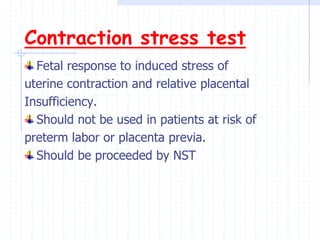Contraction stress test
Fetal response to induced stress of
uterine contraction and relative placental
Insufficiency.
Should not be used in patients at risk of
preterm labor or placenta previa.
Should be proceeded by NST
 