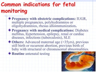 Common indications for fetal
monitoring
Pregnancy with obstetric complications: IUGR,
multiple pregnancies, polyhydramnios or
oligohydramnios, rhesus alloimmunization.
Pregnancy with medical complications: Diabetes
mellitus, hypertension, epilepsy, renal or cardiac
diseases, infections (tuberculosis), SLE
Others: Advanced maternal age (>35yrs), previous
still birth or recurrent abortion, previous birth of
baby with structural or chromosomal abnormalities.
Routine antenatal testing
 