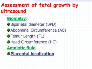 Assessment of fetal growth by
ultrasound
Biometry:
Biparietal diameter (BPD)
Abdominal Circumference (AC)
Femur Length (FL)
Head Circumference (HC)
Amniotic fluid
Placental localization
 
