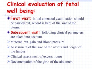 Clinical evaluation of fetal
well being:
First visit: initial antenatal examination should
be carried out, record is kept of the size of the
uterus.
Subsequent visit: following clinical parameters
are taken into account-
Maternal wt. gain and Blood pressure
Assessment of the size of the uterus and height of
the fundus
Clinical assessment of excess liquor
Documentation of the girth of the abdomen.
 