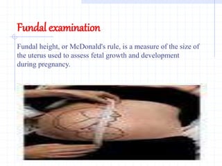 Fundal examination
Fundal height, or McDonald's rule, is a measure of the size of
the uterus used to assess fetal growth and development
during pregnancy.
 