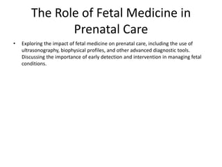 The Role of Fetal Medicine in
Prenatal Care
• Exploring the impact of fetal medicine on prenatal care, including the use of
ultrasonography, biophysical profiles, and other advanced diagnostic tools.
Discussing the importance of early detection and intervention in managing fetal
conditions.
 