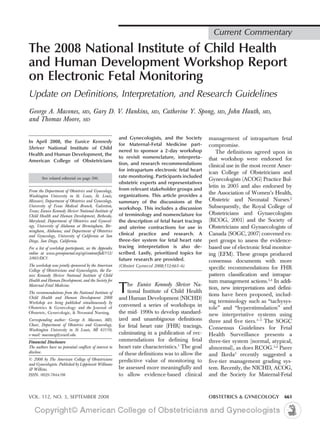 Current Commentary

The 2008 National Institute of Child Health
and Human Development Workshop Report
on Electronic Fetal Monitoring
Update on Definitions, Interpretation, and Research Guidelines
George A. Macones, MD, Gary D. V. Hankins,                              MD,   Catherine Y. Spong,     MD,   John Hauth,    MD,
and Thomas Moore, MD

                                                         and Gynecologists, and the Society        management of intrapartum fetal
In April 2008, the Eunice Kennedy
                                                         for Maternal-Fetal Medicine part-         compromise.
Shriver National Institute of Child
                                                         nered to sponsor a 2-day workshop             The definitions agreed upon in
Health and Human Development, the
                                                         to revisit nomenclature, interpreta-      that workshop were endorsed for
American College of Obstetricians
                                                         tion, and research recommendations        clinical use in the most recent Amer-
                                                         for intrapartum electronic fetal heart
                                                                                                   ican College of Obstetricians and
        See related editorial on page 506.               rate monitoring. Participants included
                                                                                                   Gynecologists (ACOG) Practice Bul-
                                                         obstetric experts and representatives
                                                                                                   letin in 2005 and also endorsed by
From the Department of Obstetrics and Gynecology,        from relevant stakeholder groups and
Washington University in St. Louis, St. Louis,           organizations. This article provides a
                                                                                                   the Association of Women’s Health,
Missouri; Department of Obstetrics and Gynecology,       summary of the discussions at the         Obstetric and Neonatal Nurses.2
University of Texas Medical Branch, Galveston,
                                                         workshop. This includes a discussion      Subsequently, the Royal College of
Texas; Eunice Kennedy Shriver National Institute of
Child Health and Human Development, Bethesda,            of terminology and nomenclature for       Obstetricians and Gynaecologists
Maryland; Department of Obstetrics and Gynecol-          the description of fetal heart tracings   (RCOG, 2001) and the Society of
ogy, University of Alabama at Birmingham, Bir-           and uterine contractions for use in       Obstetricians and Gynaecologists of
mingham, Alabama; and Department of Obstetrics
and Gynecology, University of California at San          clinical practice and research. A         Canada (SOGC, 2007) convened ex-
Diego, San Diego, California.                            three-tier system for fetal heart rate    pert groups to assess the evidence-
For a list of workshop participants, see the Appendix    tracing interpretation is also de-        based use of electronic fetal monitor-
online at www.greenjournal.org/cgi/content/full/112/     scribed. Lastly, prioritized topics for   ing (EFM). These groups produced
3/661/DC1.                                               future research are provided.             consensus documents with more
The workshop was jointly sponsored by the American       (Obstet Gynecol 2008;112:661–6)
College of Obstetricians and Gynecologists, the Eu-
                                                                                                   specific recommendations for FHR
nice Kennedy Shriver National Institute of Child                                                   pattern classification and intrapar-
Health and Human Development, and the Society for                                                  tum management actions.3,4 In addi-
Maternal-Fetal Medicine.
The recommendations from the National Institute of
Child Health and Human Development 2008
                                                         T   he Eunice Kennedy Shriver Na-
                                                             tional Institute of Child Health
                                                         and Human Development (NICHD)
                                                                                                   tion, new interpretations and defini-
                                                                                                   tions have been proposed, includ-
Workshop are being published simultaneously by                                                     ing terminology such as “tachysys-
                                                         convened a series of workshops in
Obstetrics & Gynecology and the Journal of                                                         tole” and “hyperstimulation” and
Obstetric, Gynecologic, & Neonatal Nursing.              the mid- 1990s to develop standard-       new interpretative systems using
Corresponding author: George A. Macones, MD,             ized and unambiguous definitions          three and five tiers.3–5 The SOGC
Chair, Department of Obstetrics and Gynecology,          for fetal heart rate (FHR) tracings,
Washington University in St Louis, MI 63110;                                                       Consensus Guidelines for Fetal
e-mail: maconesg@wustl.edu.                              culminating in a publication of rec-      Health Surveillance presents a
Financial Disclosure                                     ommendations for defining fetal           three-tier system (normal, atypical,
The authors have no potential conflicts of interest to   heart rate characteristics.1 The goal     abnormal), as does RCOG.3,4 Parer
disclose.                                                of these definitions was to allow the     and Ikeda5 recently suggested a
© 2008 by The American College of Obstetricians          predictive value of monitoring to         five-tier management grading sys-
and Gynecologists. Published by Lippincott Williams
& Wilkins.                                               be assessed more meaningfully and         tem. Recently, the NICHD, ACOG,
ISSN: 0029-7844/08                                       to allow evidence-based clinical          and the Society for Maternal-Fetal



VOL. 112, NO. 3, SEPTEMBER 2008                                                                    OBSTETRICS & GYNECOLOGY           661
 