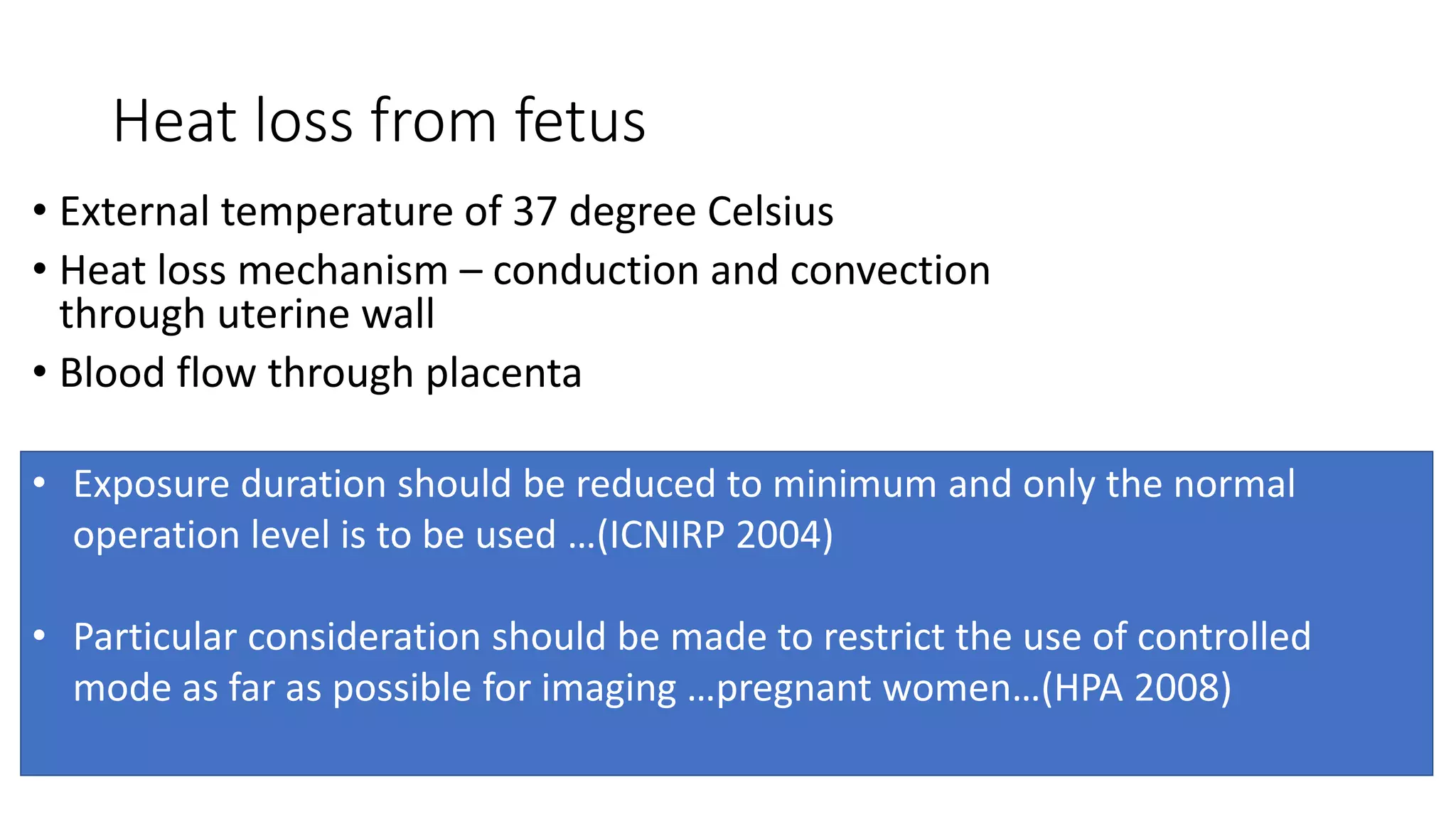 Heat loss from fetus
• External temperature of 37 degree Celsius
• Heat loss mechanism – conduction and convection
through uterine wall
• Blood flow through placenta
• Exposure duration should be reduced to minimum and only the normal
operation level is to be used …(ICNIRP 2004)
• Particular consideration should be made to restrict the use of controlled
mode as far as possible for imaging …pregnant women…(HPA 2008)
 