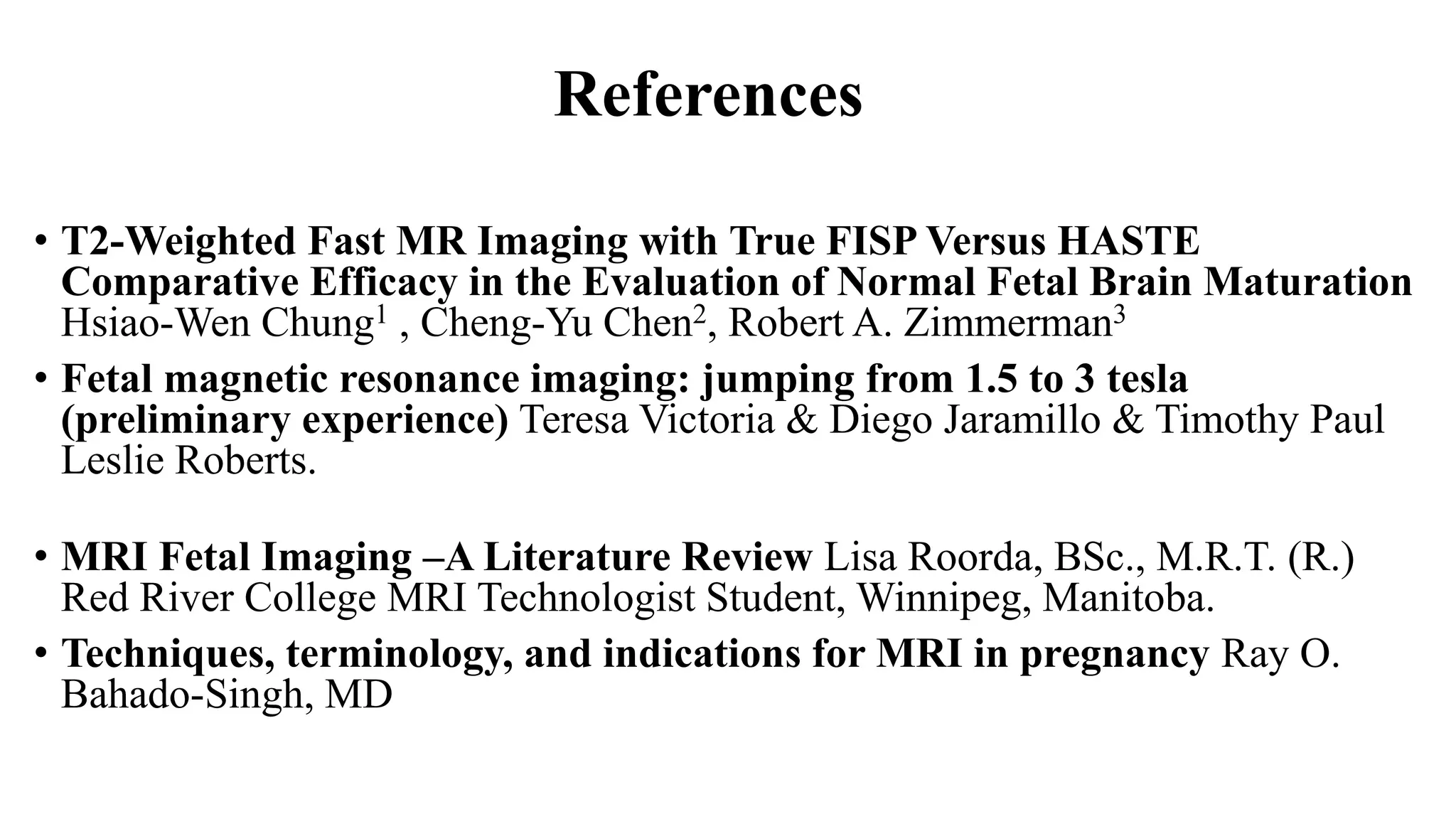 References
• T2-Weighted Fast MR Imaging with True FISP Versus HASTE
Comparative Efficacy in the Evaluation of Normal Fetal Brain Maturation
Hsiao-Wen Chung1 , Cheng-Yu Chen2, Robert A. Zimmerman3
• Fetal magnetic resonance imaging: jumping from 1.5 to 3 tesla
(preliminary experience) Teresa Victoria & Diego Jaramillo & Timothy Paul
Leslie Roberts.
• MRI Fetal Imaging –A Literature Review Lisa Roorda, BSc., M.R.T. (R.)
Red River College MRI Technologist Student, Winnipeg, Manitoba.
• Techniques, terminology, and indications for MRI in pregnancy Ray O.
Bahado-Singh, MD
 