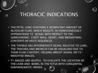THORACIC INDICATIONS
• THE FETAL LUNG CONTAINS A SIGNIFICANT AMOUNT OF
ALVEOLAR FLUID, WHICH RESULTS IN HOMOGENEOUSLY
HYPERINTENSE T2 SIGNAL WITH RESPECT TO THE
SURROUNDING CHEST WALL, HEART, AND MEDIASTINAL
CONTENTS IN HASTE SEQUENCES .
• THE THYMUS HAS INTERMEDIATE SIGNAL RELATIVE TO LUNG;
THE TRACHEA AND BRONCHI CAN BE VISUALIZED DUE TO
THEIR FLUID CONTENT, YIELDING BRIGHT SIGNAL ON T2-
WEIGHTED IMAGES.
• T1 IMAGES ARE HELPFUL TO EVALUATE THE LOCATION OF
THE LIVER AND BOWEL IN THE FETUS WITH CONGENITAL
DIAPHRAGMATIC HERNIA.
 