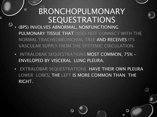 BRONCHOPULMONARY
SEQUESTRATIONS
• (BPS) INVOLVES ABNORMAL, NONFUNCTIONING
PULMONARY TISSUE THAT DOES NOT CONNECT WITH THE
NORMAL TRACHEOBRONCHIAL TREE AND RECEIVES ITS
VASCULAR SUPPLY FROM THE SYSTEMIC CIRCULATION.
• INTRALOBAR SEQUESTRATIONS MOST COMMON, 75% -
ENVELOPED BY VISCERAL LUNG PLEURA.
• EXTRALOBAR SEQUESTRATIONS HAVE THEIR OWN PLEURA
LOWER LOBES; THE LEFT IS MORE COMMON THAN THE
RIGHT.
 