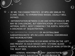 • BY MR, THE CHARACTERISTICS OF BPSS ARE SIMILAR TO
CCAMS: SOLID, T2 HYPERINTENSE MASSES, USUALLY WELL
DEFINED.
• DIFFERENTIATION BETWEEN CCAM AND INTRATHORACIC BPS
MAY BE CHALLENGING, BUT IDENTIFICATION OF A SYSTEMIC
ARTERIAL SUPPLY, MOST COMMONLY THE AORTA, INDICATES
A DIAGNOSIS OF SEQUESTRATION.
• THE DIFFERENTIAL DIAGNOSIS OF AN EXTRALOBAR
SUBDIAPHRAGMATIC BPS INCLUDES ADRENAL HEMORRHAGE
AND NEUROBLASTOMA
- SEQUESTRATIONS OCCUR MORE OFTEN ON THE LEFT
AND PRESENT AS SOLID MASSES WITH SYSTEMIC BLOOD
SUPPLY, WHEREAS NEUROBLASTOMAS OCCUR MORE OFTEN ON
THE RIGHT SIDE.
-ADRENAL HEMORRHAGES MAY DEMONSTRATE T1
 