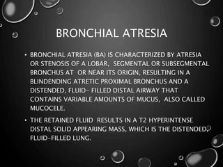BRONCHIAL ATRESIA
• BRONCHIAL ATRESIA (BA) IS CHARACTERIZED BY ATRESIA
OR STENOSIS OF A LOBAR, SEGMENTAL OR SUBSEGMENTAL
BRONCHUS AT OR NEAR ITS ORIGIN, RESULTING IN A
BLINDENDING ATRETIC PROXIMAL BRONCHUS AND A
DISTENDED, FLUID- FILLED DISTAL AIRWAY THAT
CONTAINS VARIABLE AMOUNTS OF MUCUS, ALSO CALLED
MUCOCELE.
• THE RETAINED FLUID RESULTS IN A T2 HYPERINTENSE
DISTAL SOLID APPEARING MASS, WHICH IS THE DISTENDED,
FLUID-FILLED LUNG.
 