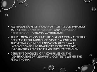 • POSTNATAL MORBIDITY AND MORTALITY IS DUE PRIMARILY
TO THE PULMONARY HYPOPLASIA AND PULMONARY
HYPERTENSION - CHRONIC COMPRESSION.
• THE PULMONARY VASCULATURE IS ALSO ABNORMAL WITH A
DECREASE IN THE NUMBER OF VESSELS ALONG WITH
THICKENING AND MUSCULARIZATION OF THE WALL.
INCREASED VASCULAR REACTIVITY ASSOCIATED WITH
HYPOXIA THEN LEADS TO PULMONARY HYPERTENSION.
• DEFINITIVE DIAGNOSIS OF A CDH RELIES ON THE
IDENTIFICATION OF ABDOMINAL CONTENTS WITHIN THE
FETAL THORAX.
 