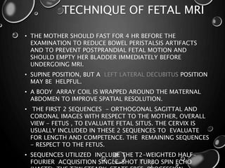 TECHNIQUE OF FETAL MRI
• THE MOTHER SHOULD FAST FOR 4 HR BEFORE THE
EXAMINATION TO REDUCE BOWEL PERISTALSIS ARTIFACTS
AND TO PREVENT POSTPRANDIAL FETAL MOTION AND
SHOULD EMPTY HER BLADDER IMMEDIATELY BEFORE
UNDERGOING MRI.
• SUPINE POSITION, BUT A LEFT LATERAL DECUBITUS POSITION
MAY BE HELPFUL.
• A BODY ARRAY COIL IS WRAPPED AROUND THE MATERNAL
ABDOMEN TO IMPROVE SPATIAL RESOLUTION.
• THE FIRST 2 SEQUENCES - ORTHOGONAL SAGITTAL AND
CORONAL IMAGES WITH RESPECT TO THE MOTHER, OVERALL
VIEW - FETUS , TO EVALUATE FETAL SITUS. THE CERVIX IS
USUALLY INCLUDED IN THESE 2 SEQUENCES TO EVALUATE
FOR LENGTH AND COMPETENCE. THE REMAINING SEQUENCES
- RESPECT TO THE FETUS.
• SEQUENCES UTILIZED INCLUDE THE T2-WEIGHTED HALF-
FOURIER ACQUISITION SINGLE-SHOT TURBO SPIN ECHO
 