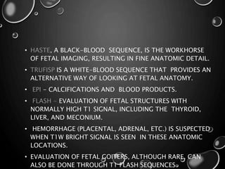 • HASTE, A BLACK-BLOOD SEQUENCE, IS THE WORKHORSE
OF FETAL IMAGING, RESULTING IN FINE ANATOMIC DETAIL.
• TRUFISP IS A WHITE-BLOOD SEQUENCE THAT PROVIDES AN
ALTERNATIVE WAY OF LOOKING AT FETAL ANATOMY.
• EPI - CALCIFICATIONS AND BLOOD PRODUCTS.
• FLASH - EVALUATION OF FETAL STRUCTURES WITH
NORMALLY HIGH T1 SIGNAL, INCLUDING THE THYROID,
LIVER, AND MECONIUM.
• HEMORRHAGE (PLACENTAL, ADRENAL, ETC.) IS SUSPECTED
WHEN T1W BRIGHT SIGNAL IS SEEN IN THESE ANATOMIC
LOCATIONS.
• EVALUATION OF FETAL GOITERS, ALTHOUGH RARE, CAN
ALSO BE DONE THROUGH T1 FLASH SEQUENCES
 