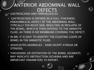 ANTERIOR ABDOMINAL WALL
DEFECTS
• GASTROSCHISIS AND OMPHALOCELES
• GASTROSCHISIS IS DEFINED AS A FULL-THICKNESS
PARAUMBILICAL DEFECT OF THE ABDOMINAL WALL,
TYPICALLY THE RIGHT SIDE, RESULTING IN PROLAPSE OF
THE BOWEL, WHICH IS THEN EXPOSED TO THE AMNIOTIC
FLUID, AS THERE IS NO MEMBRANE COVERING THE DEFECT.
• IN MR, IT IS EASY TO IDENTIFY THE FLOATING LOOPS OF
BOWEL IN THE AMNIOTIC FLUID.
• ASSOCIATED ANOMALIES - RARE EXCEPT ATRESIA OR
STENOSIS.
• THICKENING OR DISTENTION OF THE BOWEL SEGMENTS
MAY INDICATE OBSTRUCTION/ISCHEMIA AND ARE
IMPORTANT PARAMETERS TO REPORT.
 