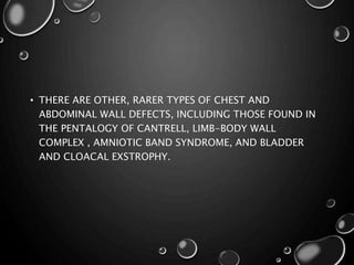 • THERE ARE OTHER, RARER TYPES OF CHEST AND
ABDOMINAL WALL DEFECTS, INCLUDING THOSE FOUND IN
THE PENTALOGY OF CANTRELL, LIMB-BODY WALL
COMPLEX , AMNIOTIC BAND SYNDROME, AND BLADDER
AND CLOACAL EXSTROPHY.
 