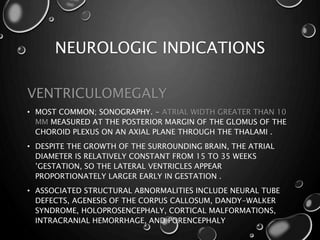 NEUROLOGIC INDICATIONS
VENTRICULOMEGALY
• MOST COMMON; SONOGRAPHY. - ATRIAL WIDTH GREATER THAN 10
MM MEASURED AT THE POSTERIOR MARGIN OF THE GLOMUS OF THE
CHOROID PLEXUS ON AN AXIAL PLANE THROUGH THE THALAMI .
• DESPITE THE GROWTH OF THE SURROUNDING BRAIN, THE ATRIAL
DIAMETER IS RELATIVELY CONSTANT FROM 15 TO 35 WEEKS
’GESTATION, SO THE LATERAL VENTRICLES APPEAR
PROPORTIONATELY LARGER EARLY IN GESTATION .
• ASSOCIATED STRUCTURAL ABNORMALITIES INCLUDE NEURAL TUBE
DEFECTS, AGENESIS OF THE CORPUS CALLOSUM, DANDY-WALKER
SYNDROME, HOLOPROSENCEPHALY, CORTICAL MALFORMATIONS,
INTRACRANIAL HEMORRHAGE, AND PORENCEPHALY
 