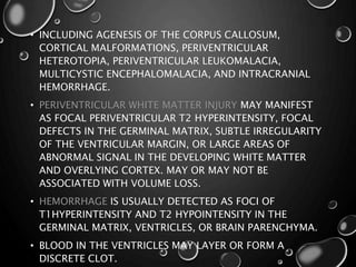 • INCLUDING AGENESIS OF THE CORPUS CALLOSUM,
CORTICAL MALFORMATIONS, PERIVENTRICULAR
HETEROTOPIA, PERIVENTRICULAR LEUKOMALACIA,
MULTICYSTIC ENCEPHALOMALACIA, AND INTRACRANIAL
HEMORRHAGE.
• PERIVENTRICULAR WHITE MATTER INJURY MAY MANIFEST
AS FOCAL PERIVENTRICULAR T2 HYPERINTENSITY, FOCAL
DEFECTS IN THE GERMINAL MATRIX, SUBTLE IRREGULARITY
OF THE VENTRICULAR MARGIN, OR LARGE AREAS OF
ABNORMAL SIGNAL IN THE DEVELOPING WHITE MATTER
AND OVERLYING CORTEX. MAY OR MAY NOT BE
ASSOCIATED WITH VOLUME LOSS.
• HEMORRHAGE IS USUALLY DETECTED AS FOCI OF
T1HYPERINTENSITY AND T2 HYPOINTENSITY IN THE
GERMINAL MATRIX, VENTRICLES, OR BRAIN PARENCHYMA.
• BLOOD IN THE VENTRICLES MAY LAYER OR FORM A
DISCRETE CLOT.
 