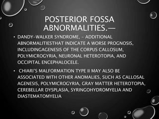 POSTERIOR FOSSA
ABNORMALITIES.—
• DANDY-WALKER SYNDROME, - ADDITIONAL
ABNORMALITIESTHAT INDICATE A WORSE PROGNOSIS,
INCLUDINGAGENESIS OF THE CORPUS CALLOSUM,
POLYMICROGYRIA, NEURONAL HETEROTOPIA, AND
OCCIPITAL ENCEPHALOCELE.
• CHIARI’S MALFORMATION TYPE II MAY ALSO BE
ASSOCIATED WITH OTHER ANOMALIES, SUCH AS CALLOSAL
AGENESIS, POLYMICROGYRIA, GRAY MATTER HETEROTOPIA,
CEREBELLAR DYSPLASIA, SYRINGOHYDROMYELIA AND
DIASTEMATOMYELIA
 