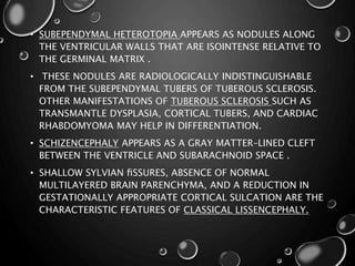 • SUBEPENDYMAL HETEROTOPIA APPEARS AS NODULES ALONG
THE VENTRICULAR WALLS THAT ARE ISOINTENSE RELATIVE TO
THE GERMINAL MATRIX .
• THESE NODULES ARE RADIOLOGICALLY INDISTINGUISHABLE
FROM THE SUBEPENDYMAL TUBERS OF TUBEROUS SCLEROSIS.
OTHER MANIFESTATIONS OF TUBEROUS SCLEROSIS SUCH AS
TRANSMANTLE DYSPLASIA, CORTICAL TUBERS, AND CARDIAC
RHABDOMYOMA MAY HELP IN DIFFERENTIATION.
• SCHIZENCEPHALY APPEARS AS A GRAY MATTER–LINED CLEFT
BETWEEN THE VENTRICLE AND SUBARACHNOID SPACE .
• SHALLOW SYLVIAN ﬁSSURES, ABSENCE OF NORMAL
MULTILAYERED BRAIN PARENCHYMA, AND A REDUCTION IN
GESTATIONALLY APPROPRIATE CORTICAL SULCATION ARE THE
CHARACTERISTIC FEATURES OF CLASSICAL LISSENCEPHALY.
 
