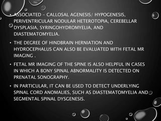 • ASSOCIATED - CALLOSAL AGENESIS/ HYPOGENESIS,
PERIVENTRICULAR NODULAR HETEROTOPIA, CEREBELLAR
DYSPLASIA, SYRINGOHYDROMYELIA, AND
DIASTEMATOMYELIA.
• THE DEGREE OF HINDBRAIN HERNIATION AND
HYDROCEPHALUS CAN ALSO BE EVALUATED WITH FETAL MR
IMAGING .
• FETAL MR IMAGING OF THE SPINE IS ALSO HELPFUL IN CASES
IN WHICH A BONY SPINAL ABNORMALITY IS DETECTED ON
PRENATAL SONOGRAPHY.
• IN PARTICULAR, IT CAN BE USED TO DETECT UNDERLYING
SPINAL CORD ANOMALIES, SUCH AS DIASTEMATOMYELIA AND
SEGMENTAL SPINAL DYSGENESIS.
 
