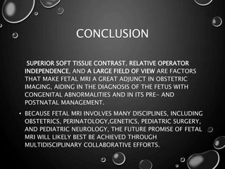 CONCLUSION
SUPERIOR SOFT TISSUE CONTRAST, RELATIVE OPERATOR
INDEPENDENCE, AND A LARGE FIELD OF VIEW ARE FACTORS
THAT MAKE FETAL MRI A GREAT ADJUNCT IN OBSTETRIC
IMAGING, AIDING IN THE DIAGNOSIS OF THE FETUS WITH
CONGENITAL ABNORMALITIES AND IN ITS PRE- AND
POSTNATAL MANAGEMENT.
• BECAUSE FETAL MRI INVOLVES MANY DISCIPLINES, INCLUDING
OBSTETRICS, PERINATOLOGY,GENETICS, PEDIATRIC SURGERY,
AND PEDIATRIC NEUROLOGY, THE FUTURE PROMISE OF FETAL
MRI WILL LIKELY BEST BE ACHIEVED THROUGH
MULTIDISCIPLINARY COLLABORATIVE EFFORTS.
 