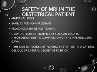 SAFETY OF MRI IN THE
OBSTETRICAL PATIENT
• MATERNAL RISKS
• SAME AS FOR NON-PREGNANT
• PROLONGED SUPINE POSITIONING.
• GRAVID UTERUS OF SIGNIFICANT SIZE CAN LEAD TO
HYPOTENSION DUE TO COMPRESSION OF THE INFERIOR VENA
CAVA.
• THIS CAN BE AVOIDED BY PLACING THE PATIENT IN A LATERAL
OBLIQUE OR LATERAL DECUBITUS POSITION
 