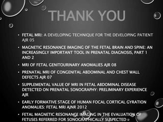 • FETAL MRI: A DEVELOPING TECHNIQUE FOR THE DEVELOPING PATIENT
AJR 05
• MAGNETIC RESONANCE IMAGING OF THE FETAL BRAIN AND SPINE: AN
INCREASINGLY IMPORTANT TOOL IN PRENATAL DIAGNOSIS, PART 1
AND 2
• MRI OF FETAL GENITOURINARY ANOMALIES AJR 08
• PRENATAL MRI OF CONGENITAL ABDOMINAL AND CHEST WALL
DEFECTS AJR 07
• SUPPLEMENTAL VALUE OF MRI IN FETAL ABDOMINAL DISEASE
DETECTED ON PRENATAL SONOGRAPHY: PRELIMINARY EXPERIENCE
AJR
• EARLY FORMATIVE STAGE OF HUMAN FOCAL CORTICAL GYRATION
ANOMALIES: FETAL MRI AJNR 2012
• FETAL MAGNETIC RESONANCE IMAGING IN THE EVALUATION OF
FETUSES REFERRED FOR SONOGRAPHICALLY SUSPECTED
THANK YOU
 