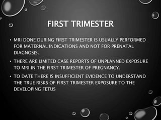 FIRST TRIMESTER
• MRI DONE DURING FIRST TRIMESTER IS USUALLY PERFORMED
FOR MATERNAL INDICATIONS AND NOT FOR PRENATAL
DIAGNOSIS.
• THERE ARE LIMITED CASE REPORTS OF UNPLANNED EXPOSURE
TO MRI IN THE FIRST TRIMESTER OF PREGNANCY.
• TO DATE THERE IS INSUFFICIENT EVIDENCE TO UNDERSTAND
THE TRUE RISKS OF FIRST TRIMESTER EXPOSURE TO THE
DEVELOPING FETUS
 