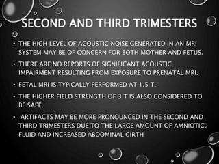 SECOND AND THIRD TRIMESTERS
• THE HIGH LEVEL OF ACOUSTIC NOISE GENERATED IN AN MRI
SYSTEM MAY BE OF CONCERN FOR BOTH MOTHER AND FETUS.
• THERE ARE NO REPORTS OF SIGNIFICANT ACOUSTIC
IMPAIRMENT RESULTING FROM EXPOSURE TO PRENATAL MRI.
• FETAL MRI IS TYPICALLY PERFORMED AT 1.5 T.
• THE HIGHER FIELD STRENGTH OF 3 T IS ALSO CONSIDERED TO
BE SAFE.
• ARTIFACTS MAY BE MORE PRONOUNCED IN THE SECOND AND
THIRD TRIMESTERS DUE TO THE LARGE AMOUNT OF AMNIOTIC
FLUID AND INCREASED ABDOMINAL GIRTH
 