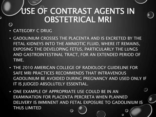 USE OF CONTRAST AGENTS IN
OBSTETRICAL MRI
• CATEGORY C DRUG
• GADOLINIUM CROSSES THE PLACENTA AND IS EXCRETED BY THE
FETAL KIDNEYS INTO THE AMNIOTIC FLUID, WHERE IT REMAINS,
EXPOSING THE DEVELOPING FETUS, PARTICULARLY THE LUNGS
AND GASTROINTESTINAL TRACT, FOR AN EXTENDED PERIOD OF
TIME.
• THE 2010 AMERICAN COLLEGE OF RADIOLOGY GUIDELINE FOR
SAFE MRI PRACTICES RECOMMENDS THAT INTRAVENOUS
GADOLINIUM BE AVOIDED DURING PREGNANCY AND USED ONLY IF
IT IS JUDGED ABSOLUTELY ESSENTIAL.
• ONE EXAMPLE OF APPROPRIATE USE COULD BE IN AN
EXAMINATION FOR PLACENTA PERCRETA WHEN PLANNED
DELIVERY IS IMMINENT AND FETAL EXPOSURE TO GADOLINIUM IS
THUS LIMITED
 