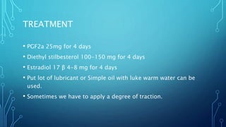 TREATMENT
• PGF2a 25mg for 4 days
• Diethyl stilbesterol 100-150 mg for 4 days
• Estradiol 17 β 4-8 mg for 4 days
• Put lot of lubricant or Simple oil with luke warm water can be
used.
• Sometimes we have to apply a degree of traction.
 