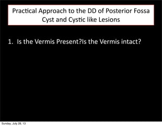 Prac3cal	
  Approach	
  to	
  the	
  DD	
  of	
  Posterior	
  Fossa	
  
Cyst	
  and	
  Cys3c	
  like	
  Lesions
1. Is	
  the	
  Vermis	
  Present?Is	
  the	
  Vermis	
  intact?

Sunday, July 28, 13

 
