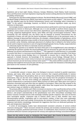 ARTICLE IN PRESS

2                S.W.G. Derbyshire / Best Practice & Research Clinical Obstetrics and Gynaecology xxx (2010) 1–9


legislation and at least eight (Alaska, Arkansas, Georgia, Oklahoma, South Dakota, South Louisiana,
Texas and Wisconsin) now have legislation requiring that women seeking abortions be informed of the
possibility of foetal pain.
   Foetal pain has also been widely debated in Britain. The British Medical Research Council (MRC) and
the Royal College of Obstetricians (RCOG) have both issued reports on this subject2,3; the issue of foetal
pain was debated upon by the British Parliamentary Science and Technology Select Committee in
2008.4 To the author’s knowledge, however, no British or European legislation makes any direct
reference to foetal pain.
   Increasingly invasive surgical and other medical procedures performed in utero have also generated
contemporary interest in foetal pain. Although rare, it is now possible to perform foetal surgery for
conditions such as lower urinary tract obstruction, hydrothorax, cystic adenomatous malformation of
the lung, congenital diaphragmatic hernia, spina biﬁda and large sacrococcygeal teratomas.5 More
commonly, but still relatively rare, the foetus may be exposed to invasive interventions for the
transfusion of donor red cells into the foetal intrahepatic umbilical vein or the peritoneal cavity. In
addition, drainage of abnormal ﬂuid collections, for example, a dilated bladder or hydrothorax, can be
achieved by a single aspiration using a needle or the percutaneous insertion of an indwelling shunt into
the amniotic cavity. Similarly, endoscopic placement of a balloon that is inﬂated in the foetal trachea
can be used to improve outcome in cases of congenital diaphragmatic hernia. Finally, surgical abortion
can obviously expose the foetus to intensely invasive procedures.
   Resolving the question as to whether the foetus feels pain is not straightforward, most attempts at
answering the question consider the neural pathways that are necessary for pain and ask when those
pathways are present and functional in the foetus.6–10 This approach is useful because it is reasonable
to assume that there is a necessary neural biology that renders pain experience possible. If the foetus
lacks that necessary neural biology then it is reasonable to assume that it cannot feel pain. The
approach is limited, however, by knowledge of the necessary neural biology. Although there is
a general consensus that certain cortical structures are necessary for pain, legitimate arguments that
cortical structures are not necessary continue to be raised.9,11,12 This article will ﬁrst consider the neural
pathways that might be necessary for pain and then go on to consider the limitations of deciding foetal
pain based on the existence of such pathways.

The neuroanatomy of pain

   A considerable amount is known about the biological structures involved in painful experience.
Humans, and many other species, have neural structures that respond preferentially to noxious
stimuli.13–15 Beginning in the periphery, there are nerve endings that preferentially transmit noxious
information. They are the free nerve endings that arise mostly from the peripheral termination of
A-delta and C ﬁbres. The free nerve endings are polymodal and can respond to non-noxious and
noxious temperatures or mechanical stimuli. When activity in A-delta and C ﬁbres gives rise to pain or
behaviour associated with pain then they are labelled as nociceptors. Fibres that only respond in the
noxious range are labelled as nociceptive speciﬁc, while those that respond across the noxious and
non-noxious range are labelled as wide dynamic range.
   The primary afferent A-delta and C ﬁbres terminate on neurons in the superﬁcial dorsal horn of the
spinal cord. Ascending projections to the thalamus originate from the most superﬁcial layer, known as
lamina I, and project contralaterally in the spinothalamic tract (STT). Intracellular recordings from
lamina I neurons revealed neurons with seemingly modality-speciﬁc responses. One class of neurons
were nociceptive speciﬁc, responsive only to noxious pinch, heat or both. Another class were
thermoreceptive-speciﬁc, responding only to non-noxious cooling. A ﬁnal class were polymodal,
responding to heat, pinch and cooling. Provocatively, the existence of lamina I neurons, with speciﬁc
responses and distinct morphology, motivated the suggestion that there are dedicated pathways for
pain and temperature detection.14
   A series of neuroimaging studies have demonstrated consistent activation of several cerebral
structures during pain.16 These structures include the primary and secondary somatosensory cortices
and anterior cingulate, prefrontal and insular cortices. In combination, these structures are thought to
coordinate defensive reactions and generate the sensory and unpleasant feelings associated with pain.

    Please cite this article in press as: Derbyshire SW, Foetal pain?, Best Practice & Research Clinical
    Obstetrics and Gynaecology (2010), doi:10.1016/j.bpobgyn.2010.02.013
 