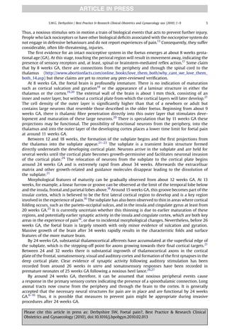 ARTICLE IN PRESS

               S.W.G. Derbyshire / Best Practice & Research Clinical Obstetrics and Gynaecology xxx (2010) 1–9   3


Thus, a noxious stimulus sets in motion a train of biological events that acts to prevent further injury.
People who lack nociceptors or have other biological deﬁcits associated with the nociceptive system do
not engage in defensive behaviours and do not report experiences of pain.13 Consequently, they suffer
considerable, often life-threatening, injuries.
    The ﬁrst evidence for an intact nociceptive system in the foetus emerges at about 8 weeks gesta-
tional age (GA). At this stage, touching the perioral region will result in movement away, indicating the
presence of sensory receptors and, at least, spinal or brainstem-mediated reﬂex action.17 Some claim
that by 8 weeks GA, there are connections from the periphery and through the spinal cord to the
thalamus (http://www.abortionfacts.com/online_books/love_them_both/why_cant_we_love_them_
both_14.asp) but these claims are yet to receive any peer-reviewed veriﬁcation.
    At 8 weeks GA, the foetal brain is profoundly immature. There is no indication of maturation
such as cortical sulcation and gyration18 or the appearance of a laminar structure in either the
thalamus or the cortex.19,20 The external wall of the brain is about 1 mm thick, consisting of an
inner and outer layer, but without a cortical plate from which the cortical layers will later develop.21
The cell density of the outer layer is signiﬁcantly higher than that of a newborn or adult but
contains large neurons that resemble those described in the older foetus. Beginning from about 9
weeks GA, there is thalamic ﬁbre penetration directly into this outer layer that stimulates deve-
lopment and maturation of these large neurons.20 There is speculation that by 11 weeks GA these
projections may be functional. The possibility of functional neurons from the periphery, into the
thalamus and into the outer layer of the developing cortex places a lower time limit for foetal pain
at around 11 weeks GA.
    Between 12 and 18 weeks, the formation of the subplate begins and the ﬁrst projections from
the thalamus into the subplate appear.21–23 The subplate is a transient brain structure formed
directly underneath the developing cortical plate. Neurons arrive in the subplate and are held for
several weeks until the cortical plate becomes growth-permissive and facilitates neuronal invasion
of the cortical plate.24 The relocation of neurons from the subplate to the cortical plate begins
around 24 weeks GA and is extremely rapid from about 34 weeks. Afterwards the extracelluar
matrix and other growth-related and guidance molecules disappear leading to the dissolution of
the subplate.21
    Morphological features of maturity can be gradually observed from about 12 weeks GA. At 13
weeks, for example, a linear furrow or groove can be observed at the limit of the temporal lobe below
and the insula, frontal and parietal lobes above.18 Around 15 weeks GA, this groove becomes part of the
insular cortex, which is believed to be the ﬁrst lateral cortical region to develop and is a key region
involved in the experience of pain.16 The subplate has also been observed to thin in areas where cortical
folding occurs, such as the parieto-occipital sulcus, and in the insula and cingulate gyrus at least from
20 weeks GA.25 It is currently uncertain whether this thinning is due to earlier maturation of these
regions, and potentially earlier synaptic activity in the insula and cingulate cortex, which are both key
areas in the experience of pain16, or due to incidental morphological changes. Nevertheless, before 26
weeks GA, the foetal brain is largely smooth with only minor evidence of sulcation and gyration.
Massive growth of the brain after 34 weeks rapidly results in the characteristic folds and surface
features of the more mature brain.
    By 24 weeks GA, substantial thalamocortical afferents have accumulated at the superﬁcial edge of
the subplate, which is the stepping-off point for axons growing towards their ﬁnal cortical targets.21
Between 24 and 32 weeks there is substantial ingrowth of thalamocortical axons in the cortical
plate of the frontal, somatosensory, visual and auditory cortex and formation of the ﬁrst synapses in the
deep cortical plate. Clear evidence of synaptic activity following auditory stimulation has been
recorded from around 26 weeks in utero and somatosensory responses have been recorded in
premature neonates of 25 weeks GA following a noxious heel lance.26,27
    By around 24 weeks GA, therefore, it can be assumed that noxious peripheral events cause
a response in the primary sensory cortex indicating the presence of a spinothalamic connection. Long
axonal tracts now course from the periphery and through the brain to the cortex. It is generally
accepted that the necessary neural structures for pain are in place and are functional by 24 weeks
GA.6–10 Thus, it is possible that measures to prevent pain might be appropriate during invasive
procedures after 24 weeks GA.

 Please cite this article in press as: Derbyshire SW, Foetal pain?, Best Practice & Research Clinical
 Obstetrics and Gynaecology (2010), doi:10.1016/j.bpobgyn.2010.02.013
 