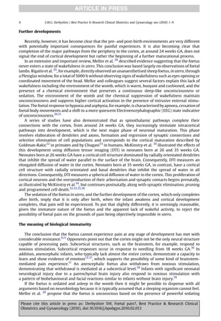 ARTICLE IN PRESS

4                S.W.G. Derbyshire / Best Practice & Research Clinical Obstetrics and Gynaecology xxx (2010) 1–9


Further developments

    Recently, however, it has become clear that the pre- and post-birth environments are very different
with potentially important consequences for painful experiences. It is also becoming clear that
completion of the major pathways from the periphery to the cortex, at around 24 weeks GA, does not
signal the end of cortical development but rather the beginning of a further maturational process.
    In an extensive and important review, Mellor et al. 28 described evidence suggesting that the foetus
never enters a state of wakefulness in utero. This conclusion was based largely on observations of foetal
lambs. Rigatto et al. 29, for example, directly observed an unanaesthetised sheep foetus, in utero, through
a Plexiglas window, for a total of 5000 h without observing signs of wakefulness such as eyes opening or
coordinated movement of the head. Mellor and colleagues suggest several factors explain this lack of
wakefulness including the environment of the womb, which is warm, buoyant and cushioned, and the
presence of a chemical environment that preserves a continuous sleep-like unconsciousness or
sedation. The environment of the womb and the chemical suppression of wakefulness maintain
unconsciousness and suppress higher cortical activation in the presence of intrusive external stimu-
lation. The foetal response to hypoxia and asphyxia, for example, is characterised by apnoea, cessation of
foetal body movements and a shift to a more quiescent Electroencephalographic (EEG) state indicative
of unconsciousness.30,31
    A series of studies have also demonstrated that as spinothalamic pathways complete their
connections with the cortex, from around 24 weeks GA, they increasingly stimulate intracortical
pathways into development, which is the next major phase of neuronal maturation. This phase
involves elaboration of dendrites and axons, formation and regression of synaptic connections and
selective elimination of cell populations and corresponds to the cortical maturation described by
Goldman-Rakic32 in primates and by Chugani33 in humans. McKinstry et al. 34 illustrated the effects of
this development using diffusion tensor imaging (DTI) in neonates born at 26 and 35 weeks GA.
Neonates born at 26 weeks GA have a cortical cell structure dominated by radially orientated dendrites
that inhibit the spread of water parallel to the surface of the brain. Consequently, DTI measures an
elongated diffusion of water in the cortex. Neonates born at 35 weeks GA, in contrast, have a cortical
cell structure with radially orientated and basal dendrites that inhibit the spread of water in all
directions. Consequently, DTI measures a spherical diffusion of water in the cortex. This proliferation of
cortical neurons and the overproduction of their arborisation and synaptic contacts begins prenatally,
as illustrated by McKinstry et al.34, but continues postnatally, along with synaptic elimination, pruning
and programmed cell death.32,33,35,36
    The sedation of the foetus in utero, and the further development of the cortex, which only completes
after birth, imply that it is only after birth, when the infant awakens and cortical development
completes, that pain will be experienced. To put that slightly differently, it is seemingly reasonable,
given the immature nature of the foetus and the apparent lack of wakeful activity, to reject the
possibility of foetal pain on the grounds of pain being objectively impossible in utero.

The meaning of biological immaturity

   The conclusion that the foetus cannot experience pain at any stage of development has met with
considerable resistance.9,11 Opponents point out that the cortex might not be the only neural structure
capable of processing pain. Subcortical structures, such as the brainstem, for example, respond to
noxious stimulation. Subcortical responses occur in response to needling from 18 weeks GA.36 In
addition, anencephalic infants, who typically lack almost the entire cortex, demonstrate a capacity to
learn and show evidence of emotion12,37, which supports the possibility of some kind of brainstem-
mediated pain experience.11 An anencephalic foetus also withdraws from noxious stimulation,
demonstrating that withdrawal is mediated at a subcortical level.38 Infants with signiﬁcant neonatal
neurological injury due to a parenchymal brain injury also respond to noxious stimulation with
a pattern of biobehavioural and facial reactions similar to infants without brain injury.39
   If the foetus is sedated and asleep in the womb then it might be possible to dispense with all
arguments based on neurobiology because it is typically assumed that a sleeping organism cannot feel.
Mellor et al. 28 propose that the foetus is unconscious based on the presence of powerful sedating

    Please cite this article in press as: Derbyshire SW, Foetal pain?, Best Practice & Research Clinical
    Obstetrics and Gynaecology (2010), doi:10.1016/j.bpobgyn.2010.02.013
 