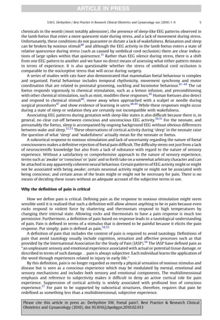 ARTICLE IN PRESS

               S.W.G. Derbyshire / Best Practice & Research Clinical Obstetrics and Gynaecology xxx (2010) 1–9   5


chemicals in the womb (most notably adenosine), the presence of sleep-like EEG patterns observed in
the lamb foetus that enter a more quiescent state during stress, and a lack of movement during stress.
Unfortunately, these conditions do not guarantee or dictate a lack of wakefulness. Relaxation and sleep
can be broken by noxious stimuli40 and although the EEG activity in the lamb foetus enters a state of
relative quiescence during stress (such as caused by umbilical cord occlusion) there are clear indica-
tions of large spikes within that quiescence.31 Rather than EEG silence during stress, there is a shift
from one EEG pattern to another and we have no direct means of assessing what either pattern means
in terms of experience. It is also questionable whether the stress of umbilical cord occlusion is
comparable to the nociceptive stress that will occur during surgery.
   A series of studies with rats have also demonstrated that mammalian foetal behaviour is complex
and organised. Foetal behaviour includes temporal rhythmicity, movement synchrony and motor
coordination that are related to postnatal grooming, suckling and locomotor behaviour.41–44 The rat
foetus responds vigorously to chemical stimulation, such as a lemon infusion, and preconditioning
with other chemical stimulation, such as mint, modiﬁes these responses.45 Human foetuses also detect
and respond to chemical stimuli46, move away when approached with a scalpel or needle during
surgical procedures47 and show evidence of learning in utero.48,49 While these responses might occur
during a state of sleep or sedation they are certainly not incompatible with wakefulness.
   Associating EEG patterns during gestation with sleep-like states is also difﬁcult because there is, in
general, no clear cut-off between conscious and unconscious EEG activity.50,51 For the neonate, and
presumably the foetus, sleep is accompanied by ongoing background EEG without obvious differences
between wake and sleep.52,53 These observations of cortical activity during ‘sleep’ in the neonate raise
the question of what ‘sleep’ and ‘wakefulness’ actually mean for the neonate or foetus.
   A subcortical response to noxious stimulation and lack of uncertainty regarding the nature of foetal
consciousness makes a deﬁnitive rejection of foetal pain difﬁcult. The difﬁculty stems not just from a lack
of neuroscientiﬁc knowledge but also from a lack of substance with regard to the nature of sensory
experience. Without a satisfactory or comprehensive approach to the nature of sensory experience,
terms such as ‘awake’ or ‘conscious’ or ‘pain’ and so forth take on a somewhat arbitrary character and can
be attached to any apparently coherent neural behaviour. Certain patterns of EEG activity might or might
not be associated with being awake; certain neuronal activity might or might not be associated with
being conscious; and certain areas of the brain might or might not be necessary for pain. There is no
means of deciding these issues without an adequate account of the subjective terms in use.

Why the deﬁnition of pain is critical

    How we deﬁne pain is critical. Deﬁning pain as the response to noxious stimulation might seem
sensible until it is realised that such a deﬁnition will allow almost anything to be in pain because even
rocks respond to violent force by shattering and thermostats respond to high temperatures by
changing their internal state. Allowing rocks and thermostats to have a pain response is much too
permissive. Furthermore, a deﬁnition of pain based on response leads to a tautological understanding
of pain. Pain is deﬁned in terms of a stimulus that is deemed to be painful because it elicits the pain
response. Put simply: pain is deﬁned as pain.54,55
    A deﬁnition of pain that includes the content of pain is required to avoid tautology. Deﬁnitions of
pain that avoid tautology usually include cognition, sensation and affective processes such as that
provided by the International Association for the Study of Pain (IASP).56 The IASP have deﬁned pain as
‘‘an unpleasant sensory and emotional experience associated with actual or potential tissue damage, or
described in terms of such damage. pain is always subjective. Each individual learns the application of
the word through experiences related to injury in early life.’’
    By this deﬁnition, pain is no longer regarded as merely a physical sensation of noxious stimulus and
disease but is seen as a conscious experience which may be modulated by mental, emotional and
sensory mechanisms and includes both sensory and emotional components. The multidimensional
emphasis and reference to subjectivity makes it difﬁcult to deny an active cortical role for pain
experience. Suppression of cortical activity is widely associated with profound loss of conscious
experience.57 For pain to be supported by subcortical structures, therefore, requires that pain be
redeﬁned as something less than a multidimensional, subjective experience.

 Please cite this article in press as: Derbyshire SW, Foetal pain?, Best Practice & Research Clinical
 Obstetrics and Gynaecology (2010), doi:10.1016/j.bpobgyn.2010.02.013
 