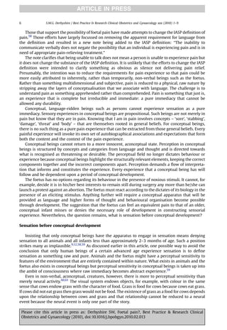ARTICLE IN PRESS

6                S.W.G. Derbyshire / Best Practice & Research Clinical Obstetrics and Gynaecology xxx (2010) 1–9


    Those that support the possibility of foetal pain have made attempts to change the IASP deﬁnition of
pain.58 Those efforts have largely focussed on removing the apparent requirement for language from
the deﬁnition and resulted in a new note being added to the IASP deﬁnition: ‘‘The inability to
communicate verbally does not negate the possibility that an individual is experiencing pain and is in
need of appropriate pain-relieving treatment.’’
    The note clariﬁes that being unable to talk does not mean a person is unable to experience pain but
it does not change the substance of the IASP deﬁnition. It is unlikely that the efforts to change the IASP
deﬁnition were intended to clarify something as obvious as silence not delivering pain relief.
Presumably, the intention was to reduce the requirements for pain experience so that pain could be
more easily attributed to inherently, rather than temporarily, non-verbal beings such as the foetus.
Rather than something multidimensional and subjective, pain is reduced to a physical, raw nature by
stripping away the layers of conceptualisation that we associate with language. The challenge is to
understand pain as something apprehended rather than comprehended. Pain is something that just is,
an experience that is complete but irreducible and immediate: a pure immediacy that cannot be
allowed any durability.
    Conceptual, language-ridden beings such as persons cannot experience sensation as a pure
immediacy. Sensory experiences in conceptual beings are propositional. Such beings are not merely in
pain but know that they are in pain. Knowing that I am in pain involves concepts – ‘sore’, ‘stabbing’,
‘damage’, ‘threat’ and ‘body’ – that are themselves rooted in general beliefs. For conceptual beings,
there is no such thing as a pure pain experience that can be extracted from those general beliefs. Every
painful experience will invoke its own set of autobiographical associations and expectations that form
both the content and the context of the pain experience.
    Conceptual beings cannot return to a more innocent, aconceptual state. Perception in conceptual
beings is structured by concepts and categories from language and thought and is directed towards
what is recognised as threatening or desirable. The perceptual ﬁeld no longer dictates behaviour or
experience because conceptual beings highlight the structurally relevant elements, keeping the correct
components together and the incorrect components apart. Perception demands a ﬂow of interpreta-
tion that informs and constitutes the experience. Every experience that a conceptual being has will
follow and be dependent upon a period of conceptual development.
    The foetus has no options regarding its behaviour in the presence of noxious stimuli. It cannot, for
example, decide it is in his/her best interests to remain still during surgery any more than he/she can
launch a protest against an abortion. The foetus must react according to the dictates of its biology in the
presence of an eliciting stimulus. Anything further will require a conceptual apparatus that will be
provided as language and higher forms of thought and behavioural organisation become possible
through development. The suggestion that the foetus can feel an equivalent pain to that of an older,
conceptual infant misses or denies the necessary role of development in constructing sensorial
experience. Nevertheless, the question remains, what is sensation before conceptual development?

Sensation before conceptual development

    Insisting that only conceptual beings have the apparatus to engage in sensation means denying
sensation to all animals and all infants less than approximately 2–3 months of age. Such a position
strikes many as implausible.9,12,58,59 As discussed earlier in this article, one possible way to avoid the
conclusion that only human beings of a certain advanced age experience sensation is to deﬁne
sensation as something raw and pure. Animals and the foetus might have a perceptual sensitivity to
features of the environment that are entirely contained within nature. What exists in animals and the
foetus also exists in conceptual beings but perceptual sensitivity in conceptual beings is taken up into
the ambit of consciousness where raw immediacy becomes abstract experience.59
    Even in non-verbal, aconceptual, creatures, however, there is more to perceptual sensitivity than
merely neural activity.60,61 The visual system endows objects, for example, with colour in the same
sense that cows endow grass with the character of food. Grass is food for cows because cows eat grass.
If cows did not eat grass then grass would not be food. The existence of grass as a food for cows depends
upon the relationship between cows and grass and that relationship cannot be reduced to a neural
event because the neural event is only one part of the story.

    Please cite this article in press as: Derbyshire SW, Foetal pain?, Best Practice & Research Clinical
    Obstetrics and Gynaecology (2010), doi:10.1016/j.bpobgyn.2010.02.013
 