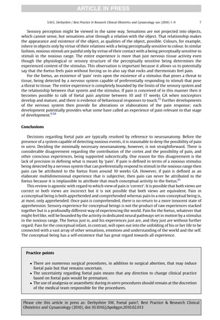 ARTICLE IN PRESS

               S.W.G. Derbyshire / Best Practice & Research Clinical Obstetrics and Gynaecology xxx (2010) 1–9   7


    Sensory perception might be viewed in the same way. Sensations are not projected into objects,
which cannot sense, but sensations arise through a relation with the object. That relationship makes
the appearance and existence of the object, as qualities of the object, possible. Colours, for example,
inhere in objects only by virtue of their relations with a being perceptually sensitive to colour. In similar
fashion, noxious stimuli are painful only by virtue of their contact with a being perceptually sensitive to
stimuli in the noxious range. The entire experience is more than just nervous tissue activity even
though the physiological or sensory structure of the perceptually sensitive being determines the
experienced content of the stimulus. This observation is important because it allows us to potentially
say that the foetus feels pain without forcing us to also say that rocks and thermostats feel pain.
    For the foetus, an existence of ‘pain’ rests upon the existence of a stimulus that poses a threat to
tissue, being detected by a nervous system capable of preferentially responding to stimuli that pose
a threat to tissue. The entire experience is completely bounded by the limits of the sensory system and
the relationship between that system and the stimulus. If pain is conceived of in this manner then it
becomes possible to talk of foetal pain anytime between 10 and 17 weeks GA when nociceptors
develop and mature, and there is evidence of behavioural responses to touch.35 Further developments
of the nervous system then provide for alterations or elaborations of the pain response; each
development potentially provides what some have called an experience of pain relevant to that stage
of development.9,58


Conclusions

    Decisions regarding foetal pain are typically resolved by reference to neuroanatomy. Before the
presence of a system capable of detecting noxious events, it is reasonable to deny the possibility of pain
in utero. Deciding the minimally necessary neuroanatomy, however, is not straightforward. There is
considerable disagreement regarding the contribution of the cortex and the possibility of pain, and
other conscious experiences, being supported subcortically. One reason for this disagreement is the
lack of precision in deﬁning what is meant by ‘pain’. If pain is deﬁned in terms of a noxious stimulus
being detected by a nervous system that can preferentially respond to stimuli in the noxious range then
pain can be attributed to the foetus from around 10 weeks GA. However, if pain is deﬁned as an
elaborate multidimensional experience that is subjective, then pain can never be attributed to the
foetus because it is implausible to attribute that much conceptual activity to the foetus.61
    This review is agnostic with regard to which view of pain is ‘correct’. It is possible that both views are
correct or both views are incorrect but it is not possible that both views are equivalent. Pain in
a conceptual being is both apprehended and comprehended whereas pain in a non-conceptual being is,
at most, only apprehended. Once pain is comprehended, there is no return to a more innocent state of
apprehension. Sensory experience for conceptual beings is not the product of raw experiences stacked
together but is a profoundly different way of experiencing the world. Pain for the foetus, whatever that
might feel like, will be bounded by the activity in dedicated neural pathways set in motion by a stimulus
in the noxious range. The foetus just is, and his experiences just are, and they just are without further
regard. Pain for the conceptual infant, in contrast, will open out into the unfolding of his or her life to be
connected with a vast array of other sensations, emotions and understanding of the world and the self.
The conceptual being has a self-existence that has great regard towards all experience.



  Practice points

      There are numerous surgical procedures, in addition to surgical abortion, that may induce
       foetal pain but that remains uncertain.
      The uncertainty regarding foetal pain means that any direction to change clinical practice
       based on foetal pain would be premature.
      The use of analgesia or anaesthetic during in utero procedures should remain at the discretion
       of the medical team responsible for the procedures.


 Please cite this article in press as: Derbyshire SW, Foetal pain?, Best Practice  Research Clinical
 Obstetrics and Gynaecology (2010), doi:10.1016/j.bpobgyn.2010.02.013
 